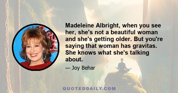 Madeleine Albright, when you see her, she's not a beautiful woman and she's getting older. But you're saying that woman has gravitas. She knows what she's talking about.