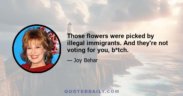 Those flowers were picked by illegal immigrants. And they're not voting for you, b*tch.