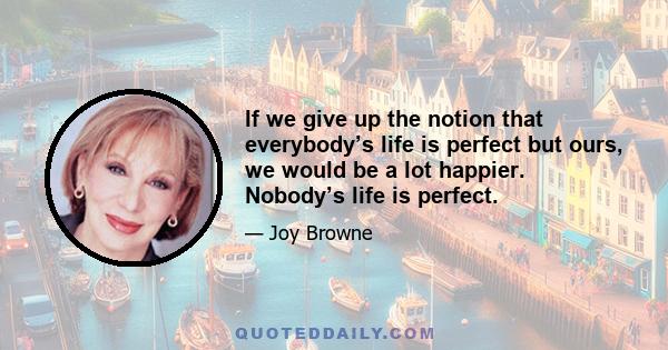 If we give up the notion that everybody’s life is perfect but ours, we would be a lot happier. Nobody’s life is perfect.