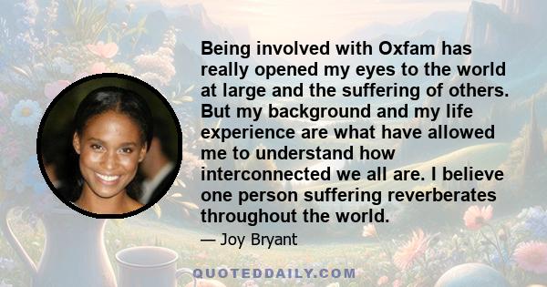 Being involved with Oxfam has really opened my eyes to the world at large and the suffering of others. But my background and my life experience are what have allowed me to understand how interconnected we all are. I