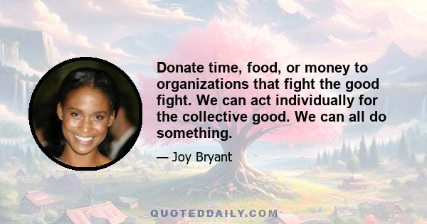 Donate time, food, or money to organizations that fight the good fight. We can act individually for the collective good. We can all do something.