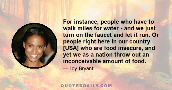 For instance, people who have to walk miles for water - and we just turn on the faucet and let it run. Or people right here in our country [USA] who are food insecure, and yet we as a nation throw out an inconceivable