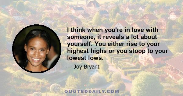 I think when you're in love with someone, it reveals a lot about yourself. You either rise to your highest highs or you stoop to your lowest lows.