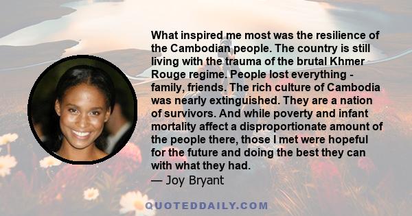 What inspired me most was the resilience of the Cambodian people. The country is still living with the trauma of the brutal Khmer Rouge regime. People lost everything - family, friends. The rich culture of Cambodia was