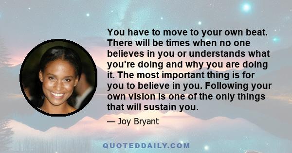 You have to move to your own beat. There will be times when no one believes in you or understands what you're doing and why you are doing it. The most important thing is for you to believe in you. Following your own