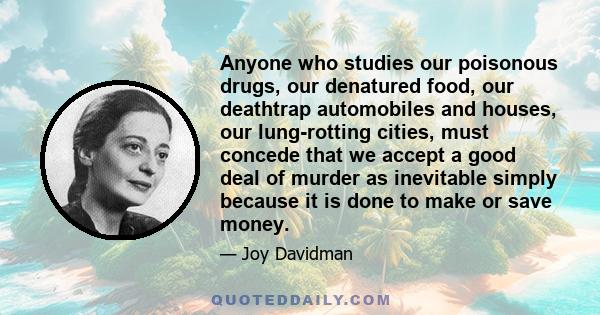 Anyone who studies our poisonous drugs, our denatured food, our deathtrap automobiles and houses, our lung-rotting cities, must concede that we accept a good deal of murder as inevitable simply because it is done to