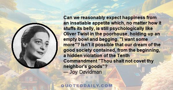 Can we reasonably expect happiness from an insatiable appetite which, no matter how it stuffs its belly, is still psychologically like Oliver Twist in the poorhouse, holding up an empty bowl and begging, I want some