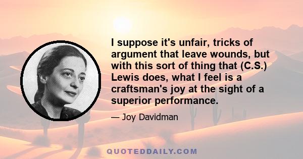 I suppose it's unfair, tricks of argument that leave wounds, but with this sort of thing that (C.S.) Lewis does, what I feel is a craftsman's joy at the sight of a superior performance.