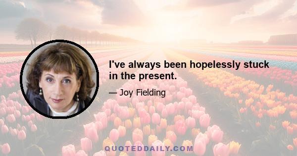 I've always been hopelessly stuck in the present.