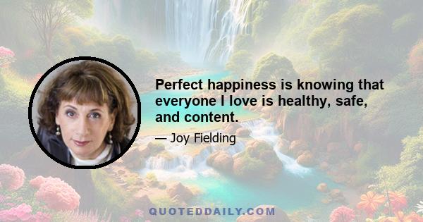 Perfect happiness is knowing that everyone I love is healthy, safe, and content.