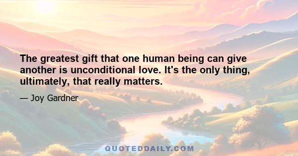 The greatest gift that one human being can give another is unconditional love. It's the only thing, ultimately, that really matters.