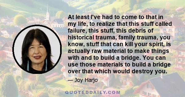 At least I've had to come to that in my life, to realize that this stuff called failure, this stuff, this debris of historical trauma, family trauma, you know, stuff that can kill your spirit, is actually raw material