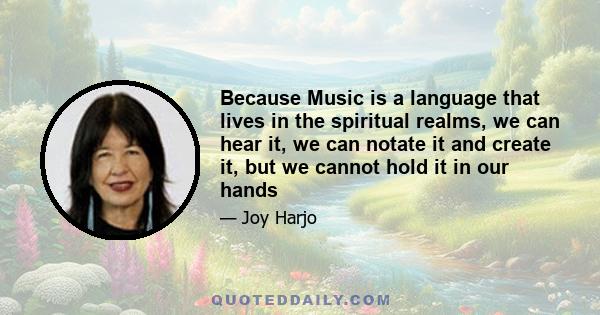 Because Music is a language that lives in the spiritual realms, we can hear it, we can notate it and create it, but we cannot hold it in our hands