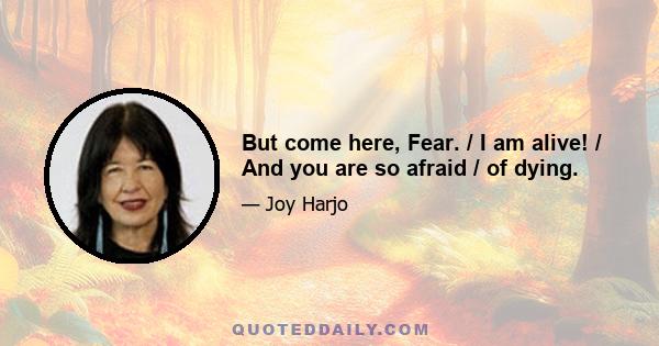 But come here, Fear. / I am alive! / And you are so afraid / of dying.