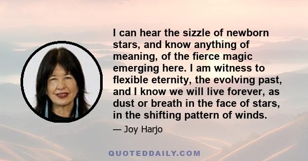 I can hear the sizzle of newborn stars, and know anything of meaning, of the ﬁerce magic emerging here. I am witness to ﬂexible eternity, the evolving past, and I know we will live forever, as dust or breath in the face 