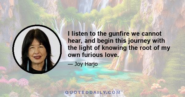 I listen to the gunfire we cannot hear, and begin this journey with the light of knowing the root of my own furious love.