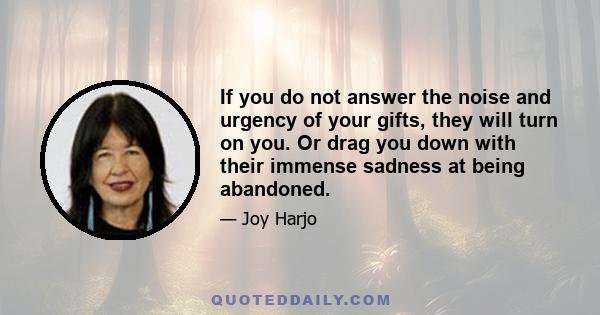 If you do not answer the noise and urgency of your gifts, they will turn on you. Or drag you down with their immense sadness at being abandoned.