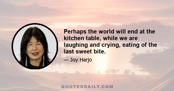 Perhaps the world will end at the kitchen table, while we are laughing and crying, eating of the last sweet bite.