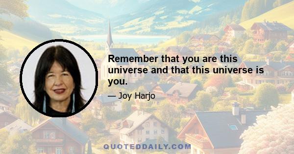 Remember that you are this universe and that this universe is you.