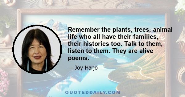 Remember the plants, trees, animal life who all have their families, their histories too. Talk to them, listen to them. They are alive poems.