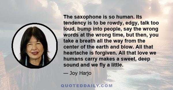 The saxophone is so human. Its tendency is to be rowdy, edgy, talk too loud, bump into people, say the wrong words at the wrong time, but then, you take a breath all the way from the center of the earth and blow. All