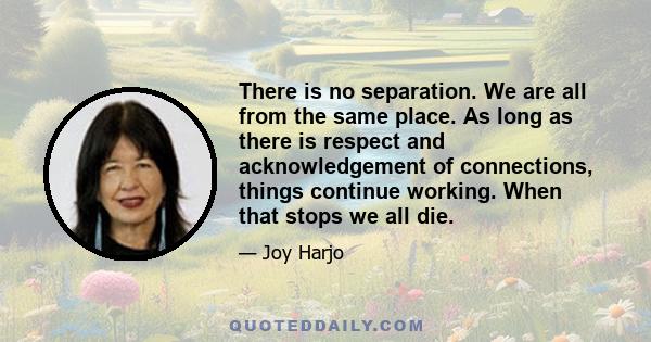 There is no separation. We are all from the same place. As long as there is respect and acknowledgement of connections, things continue working. When that stops we all die.