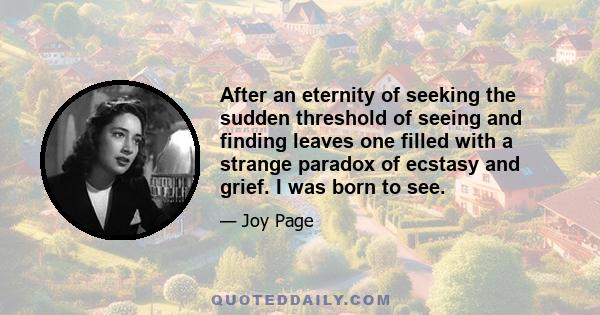 After an eternity of seeking the sudden threshold of seeing and finding leaves one filled with a strange paradox of ecstasy and grief. I was born to see.