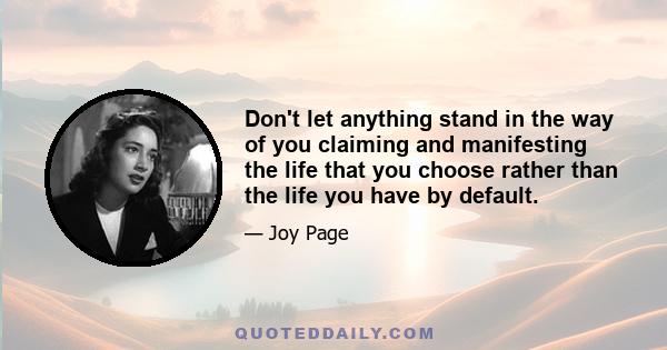 Don't let anything stand in the way of you claiming and manifesting the life that you choose rather than the life you have by default.