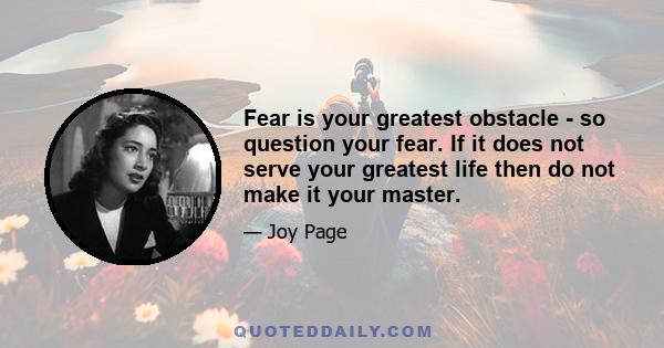 Fear is your greatest obstacle - so question your fear. If it does not serve your greatest life then do not make it your master.