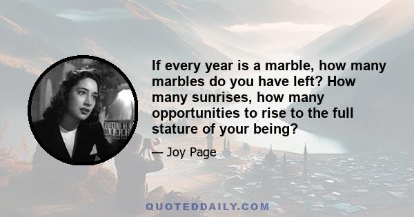 If every year is a marble, how many marbles do you have left? How many sunrises, how many opportunities to rise to the full stature of your being?