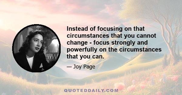 Instead of focusing on that circumstances that you cannot change - focus strongly and powerfully on the circumstances that you can.