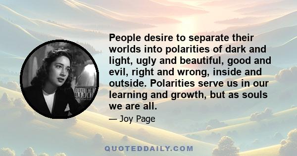 People desire to separate their worlds into polarities of dark and light, ugly and beautiful, good and evil, right and wrong, inside and outside. Polarities serve us in our learning and growth, but as souls we are all.