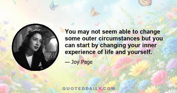 You may not seem able to change some outer circumstances but you can start by changing your inner experience of life and yourself.