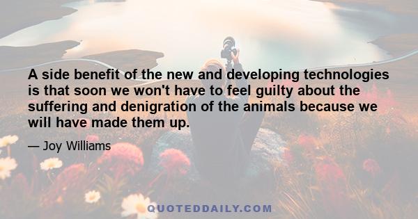 A side benefit of the new and developing technologies is that soon we won't have to feel guilty about the suffering and denigration of the animals because we will have made them up.