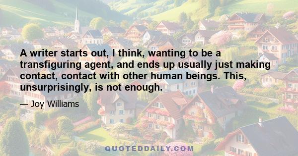 A writer starts out, I think, wanting to be a transfiguring agent, and ends up usually just making contact, contact with other human beings. This, unsurprisingly, is not enough.