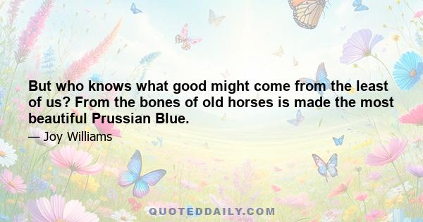 But who knows what good might come from the least of us? From the bones of old horses is made the most beautiful Prussian Blue.