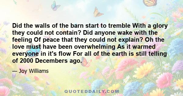 Did the walls of the barn start to tremble With a glory they could not contain? Did anyone wake with the feeling Of peace that they could not explain? Oh the love must have been overwhelming As it warmed everyone in