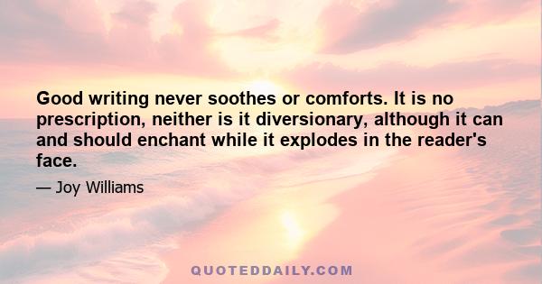 Good writing never soothes or comforts. It is no prescription, neither is it diversionary, although it can and should enchant while it explodes in the reader's face.