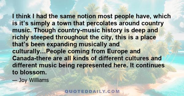 I think I had the same notion most people have, which is it’s simply a town that percolates around country music. Though country-music history is deep and richly steeped throughout the city, this is a place that’s been