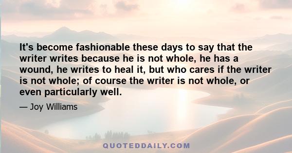 It's become fashionable these days to say that the writer writes because he is not whole, he has a wound, he writes to heal it, but who cares if the writer is not whole; of course the writer is not whole, or even