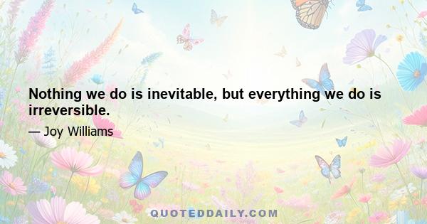 Nothing we do is inevitable, but everything we do is irreversible.