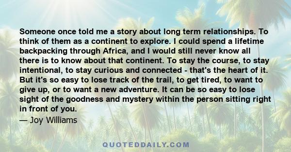 Someone once told me a story about long term relationships. To think of them as a continent to explore. I could spend a lifetime backpacking through Africa, and I would still never know all there is to know about that