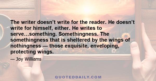 The writer doesn’t write for the reader. He doesn’t write for himself, either. He writes to serve…something. Somethingness. The somethingness that is sheltered by the wings of nothingness — those exquisite, enveloping,