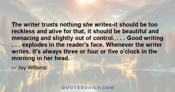 The writer trusts nothing she writes-it should be too reckless and alive for that, it should be beautiful and menacing and slightly out of control. . . . Good writing . . . explodes in the reader's face. Whenever the