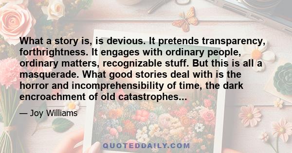 What a story is, is devious. It pretends transparency, forthrightness. It engages with ordinary people, ordinary matters, recognizable stuff. But this is all a masquerade. What good stories deal with is the horror and