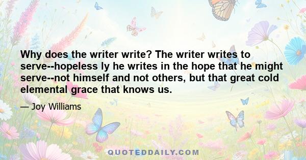 Why does the writer write? The writer writes to serve--hopeless ly he writes in the hope that he might serve--not himself and not others, but that great cold elemental grace that knows us.