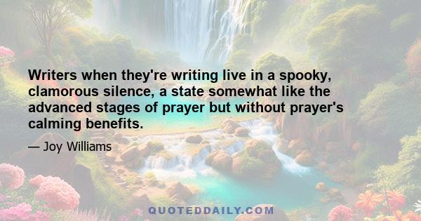 Writers when they're writing live in a spooky, clamorous silence, a state somewhat like the advanced stages of prayer but without prayer's calming benefits.