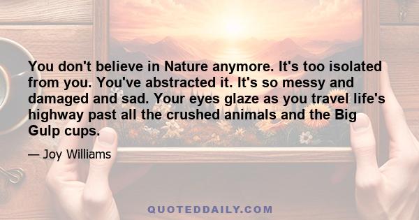 You don't believe in Nature anymore. It's too isolated from you. You've abstracted it. It's so messy and damaged and sad. Your eyes glaze as you travel life's highway past all the crushed animals and the Big Gulp cups.