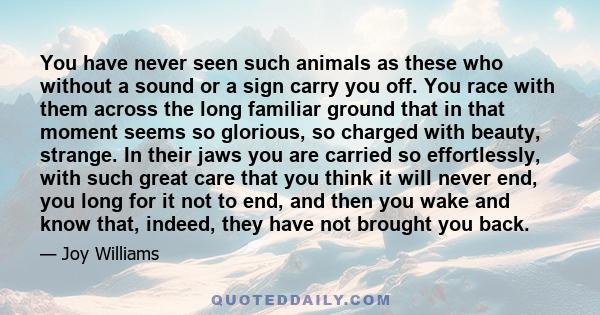 You have never seen such animals as these who without a sound or a sign carry you off. You race with them across the long familiar ground that in that moment seems so glorious, so charged with beauty, strange. In their