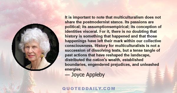 It is important to note that multiculturalism does not share the postmodernist stance. Its passions are political; its assumptionsempirical; its conception of identities visceral. For it, there is no doubting that